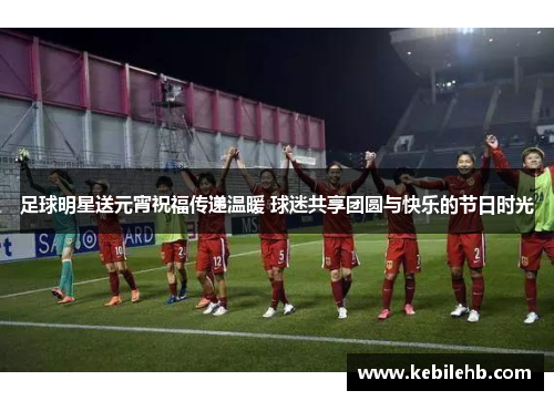 足球明星送元宵祝福传递温暖 球迷共享团圆与快乐的节日时光