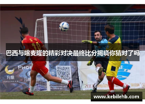 巴西与喀麦隆的精彩对决最终比分揭晓你猜对了吗